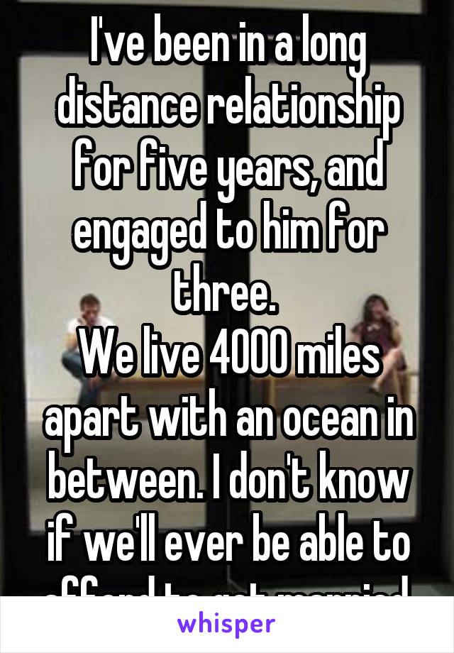 I've been in a long distance relationship for five years, and engaged to him for three. 
We live 4000 miles apart with an ocean in between. I don't know if we'll ever be able to afford to get married.
