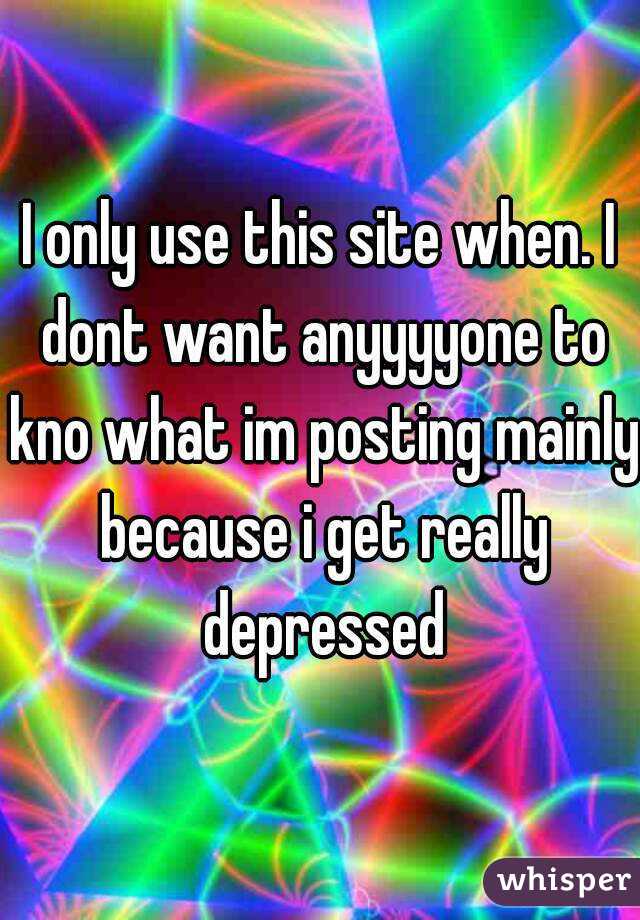 I only use this site when. I dont want anyyyyone to kno what im posting mainly because i get really depressed