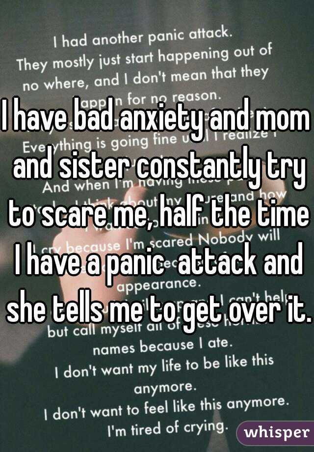 I have bad anxiety and mom and sister constantly try to scare me, half the time I have a panic  attack and she tells me to get over it.