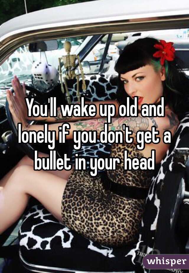 You'll wake up old and lonely if you don't get a bullet in your head