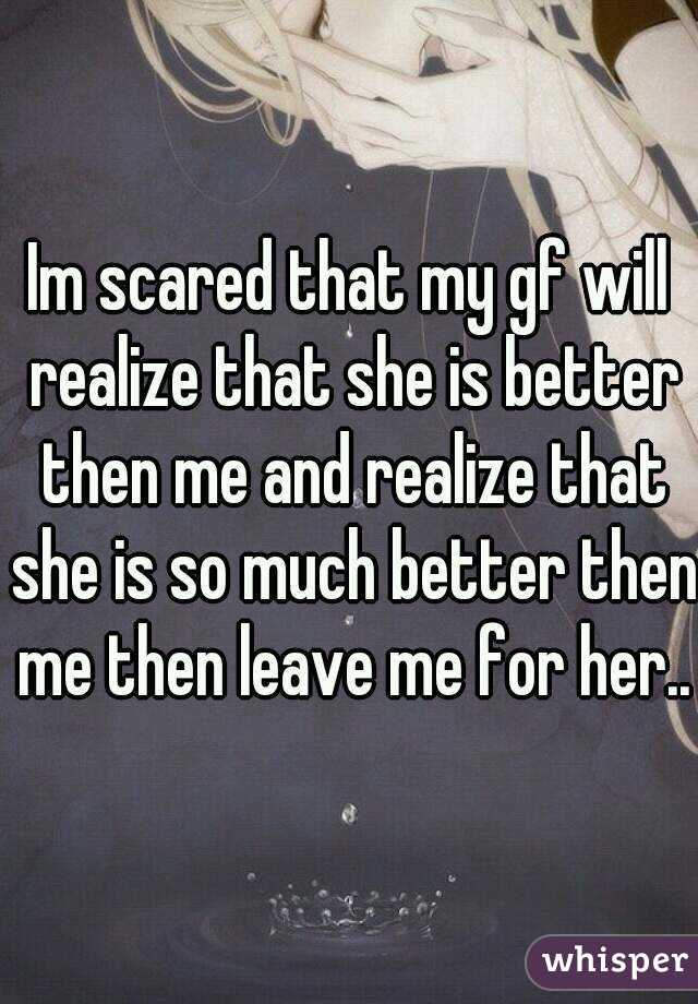 Im scared that my gf will realize that she is better then me and realize that she is so much better then me then leave me for her..