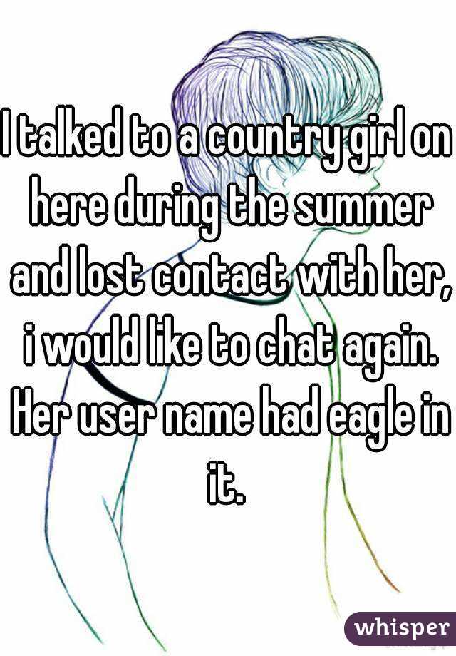 I talked to a country girl on here during the summer and lost contact with her, i would like to chat again. Her user name had eagle in it. 