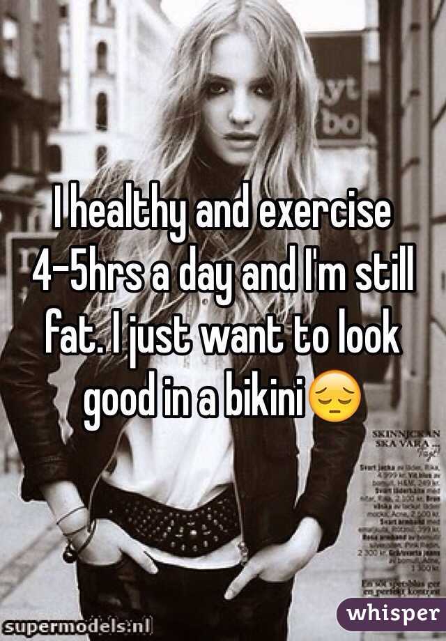 I healthy and exercise 4-5hrs a day and I'm still fat. I just want to look good in a bikini😔 