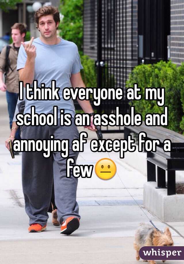 I think everyone at my school is an asshole and annoying af except for a few😐