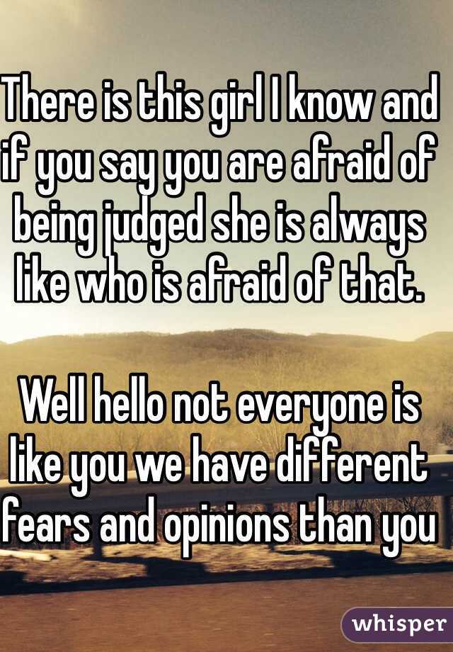 There is this girl I know and if you say you are afraid of being judged she is always like who is afraid of that.

Well hello not everyone is like you we have different fears and opinions than you