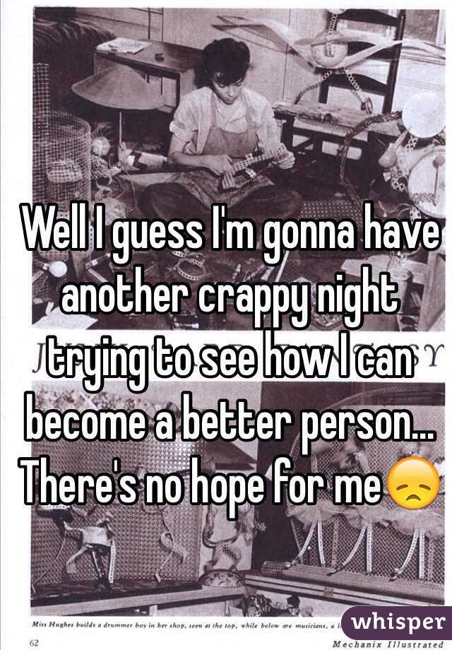 Well I guess I'm gonna have another crappy night trying to see how I can become a better person... There's no hope for me😞