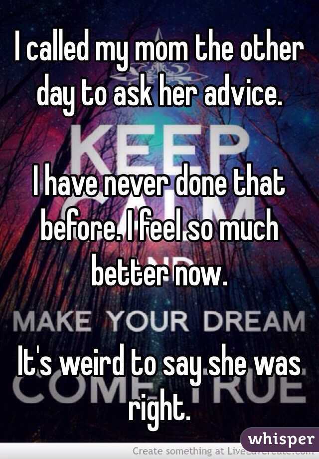 I called my mom the other day to ask her advice. 

I have never done that before. I feel so much better now. 

It's weird to say she was right. 