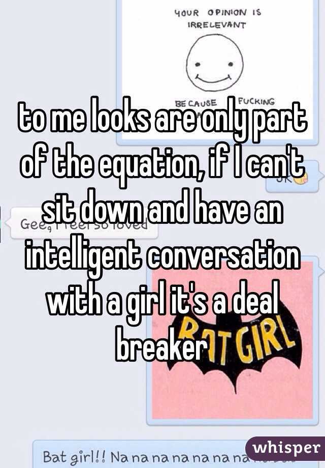 to me looks are only part of the equation, if I can't sit down and have an intelligent conversation with a girl it's a deal breaker 