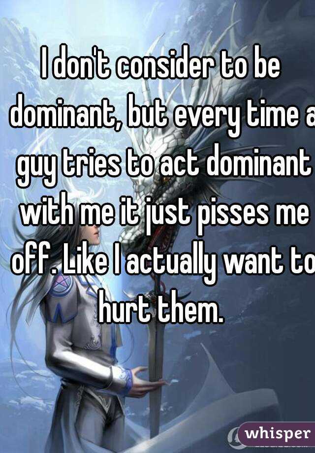 I don't consider to be dominant, but every time a guy tries to act dominant with me it just pisses me off. Like I actually want to hurt them. 