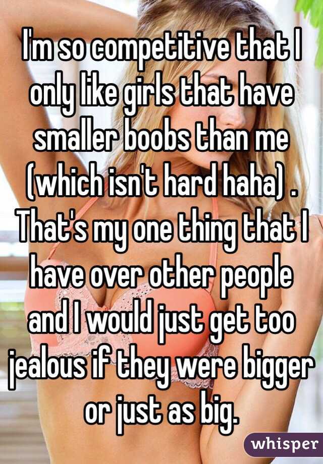 I'm so competitive that I only like girls that have smaller boobs than me (which isn't hard haha) . That's my one thing that I have over other people and I would just get too jealous if they were bigger or just as big. 