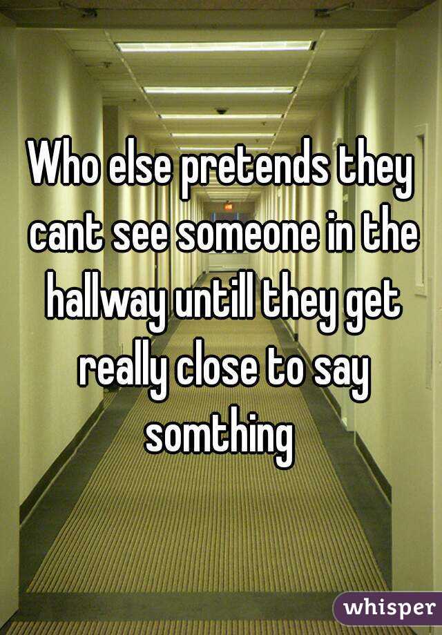 Who else pretends they cant see someone in the hallway untill they get really close to say somthing 