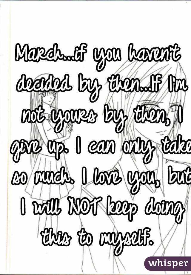 March...if you haven't decided by then...If I'm not yours by then, I give up. I can only take so much. I love you, but I will NOT keep doing this to myself. 