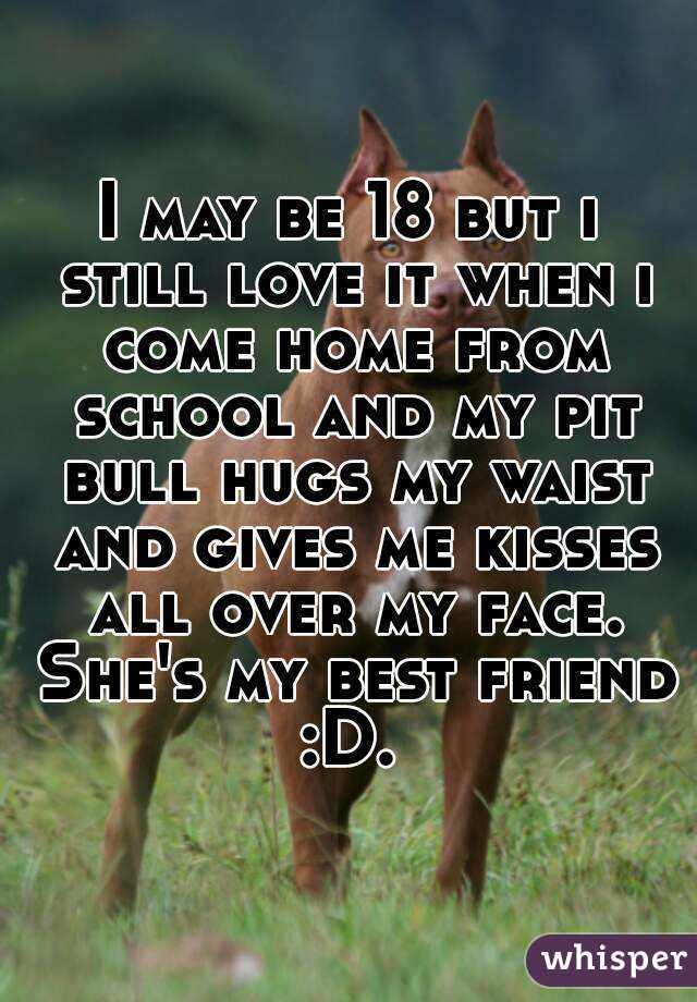 I may be 18 but i still love it when i come home from school and my pit bull hugs my waist and gives me kisses all over my face. She's my best friend :D. 