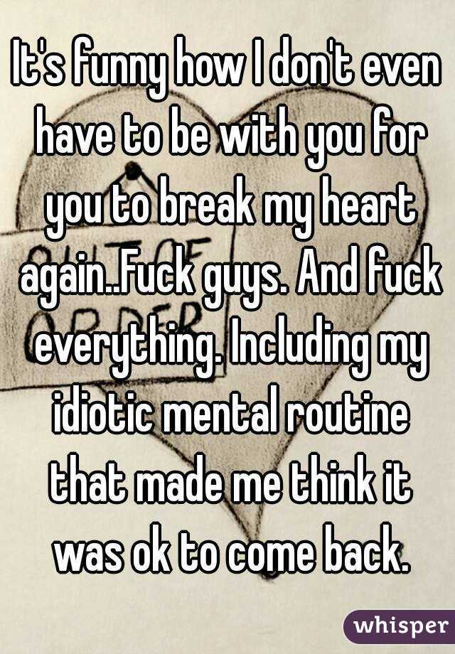 It's funny how I don't even have to be with you for you to break my heart again..Fuck guys. And fuck everything. Including my idiotic mental routine that made me think it was ok to come back.