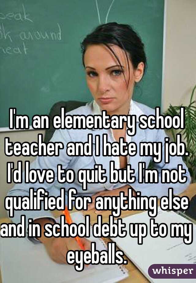 I'm an elementary school teacher and I hate my job. I'd love to quit but I'm not qualified for anything else and in school debt up to my eyeballs. 