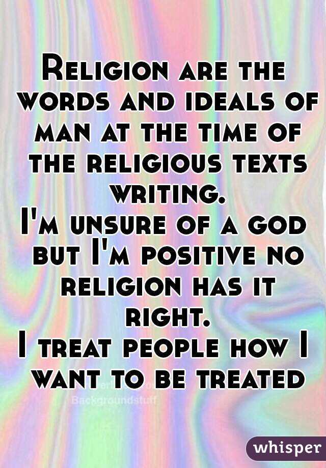 Religion are the words and ideals of man at the time of the religious texts writing.
I'm unsure of a god but I'm positive no religion has it right.
I treat people how I want to be treated