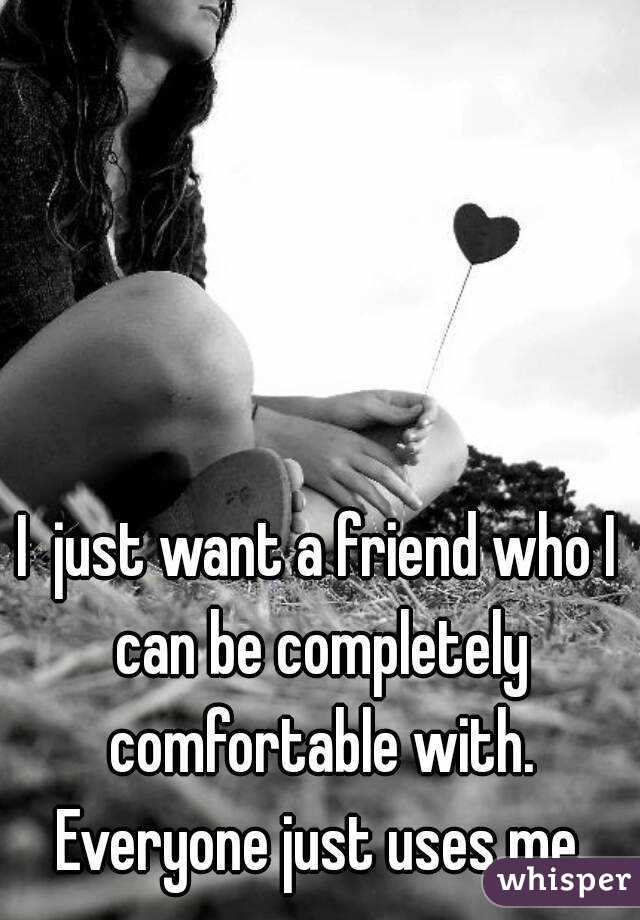 I  just want a friend who I can be completely comfortable with. Everyone just uses me.