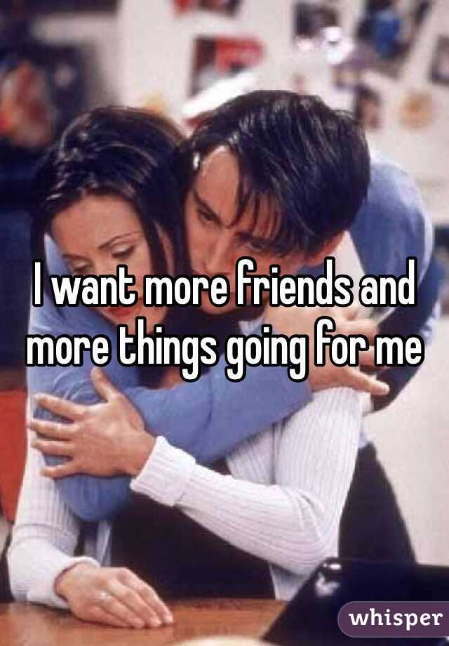 I want more friends and more things going for me