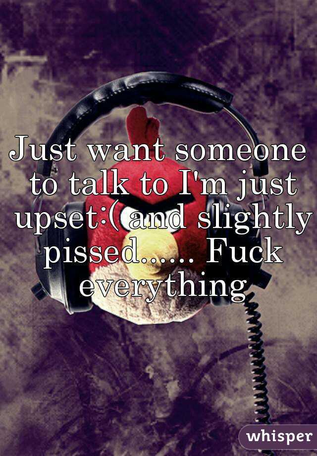 Just want someone to talk to I'm just upset:( and slightly pissed...... Fuck everything