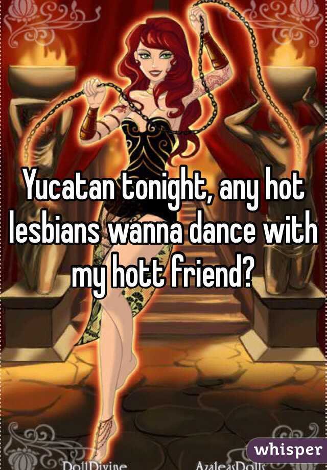 Yucatan tonight, any hot lesbians wanna dance with my hott friend? 