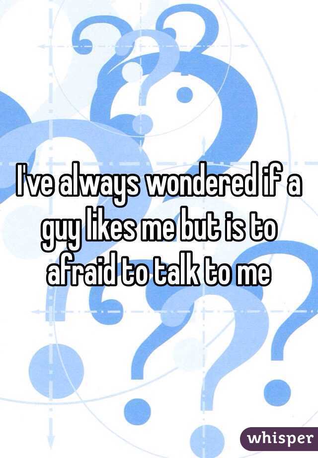 I've always wondered if a guy likes me but is to afraid to talk to me