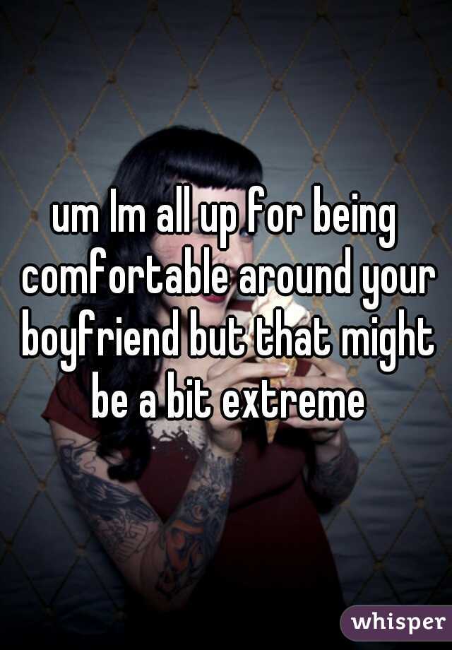 um Im all up for being comfortable around your boyfriend but that might be a bit extreme