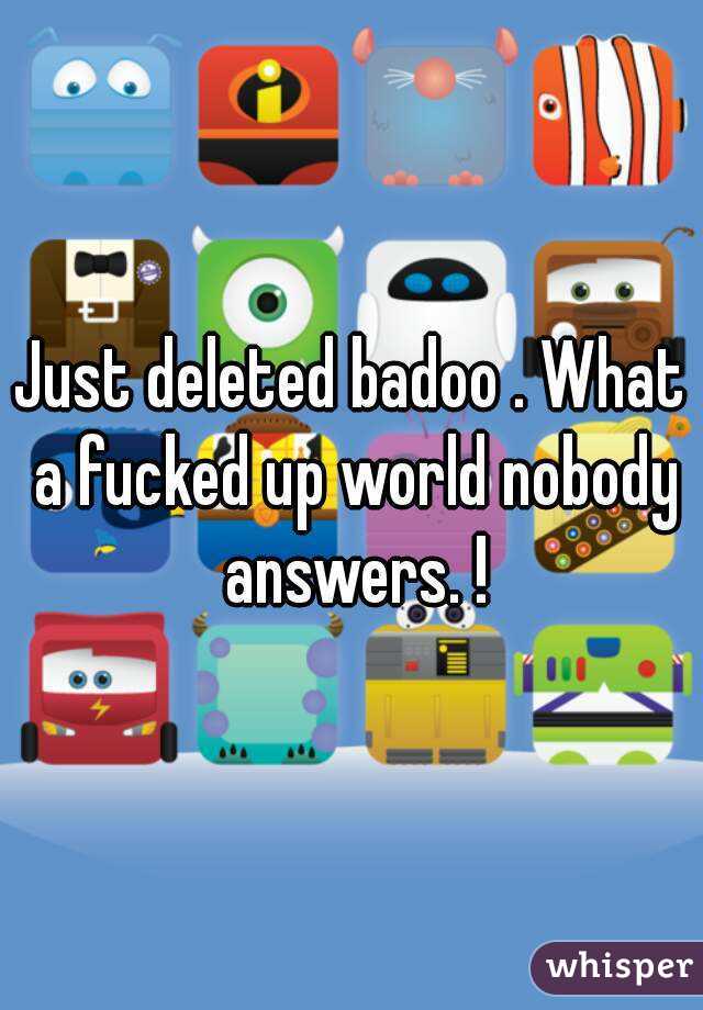 Just deleted badoo . What a fucked up world nobody answers. !