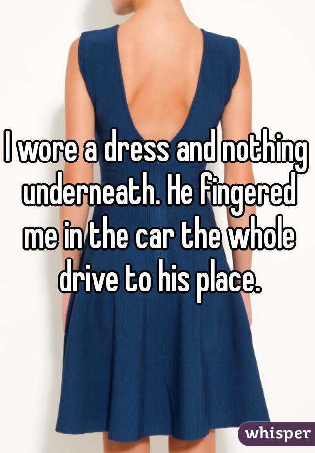 I wore a dress and nothing underneath. He fingered me in the car the whole drive to his place.