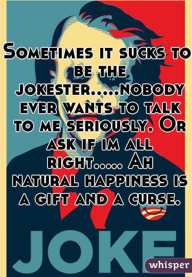 Sometimes it sucks to be the jokester.....nobody ever wants to talk to me seriously. Or ask if im all right..... Ah natural happiness is a gift and a curse.