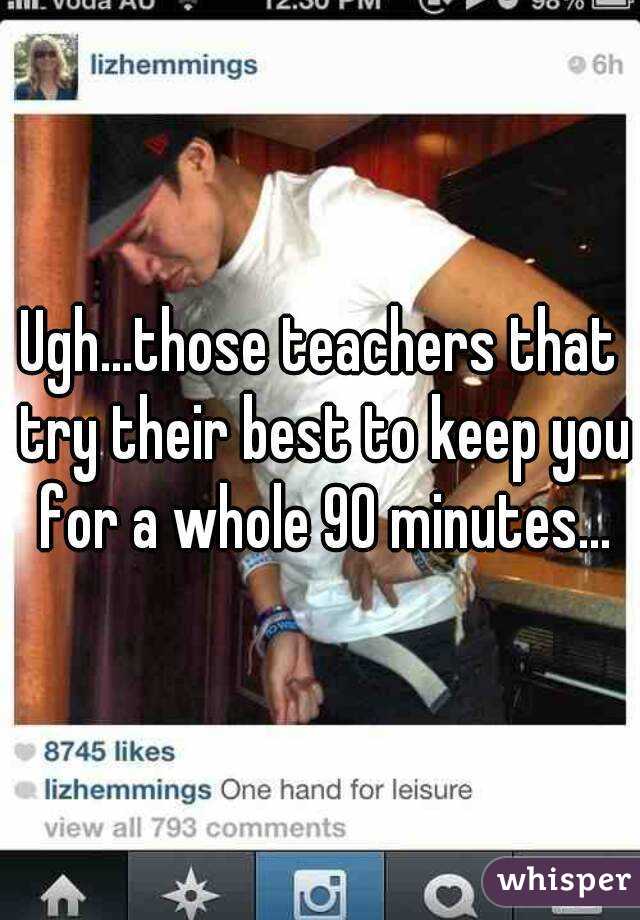 Ugh...those teachers that try their best to keep you for a whole 90 minutes...