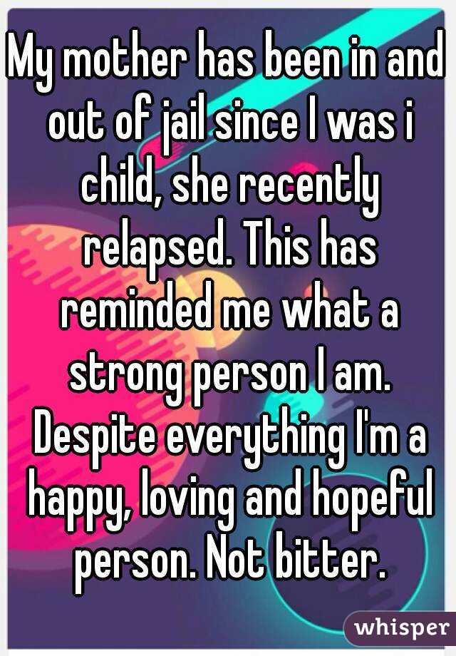 My mother has been in and out of jail since I was i child, she recently relapsed. This has reminded me what a strong person I am. Despite everything I'm a happy, loving and hopeful person. Not bitter.