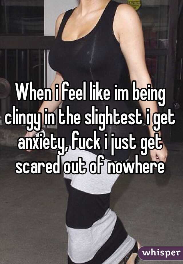 When i feel like im being clingy in the slightest i get anxiety, fuck i just get scared out of nowhere