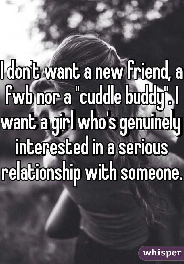 I don't want a new friend, a fwb nor a "cuddle buddy". I want a girl who's genuinely interested in a serious relationship with someone.