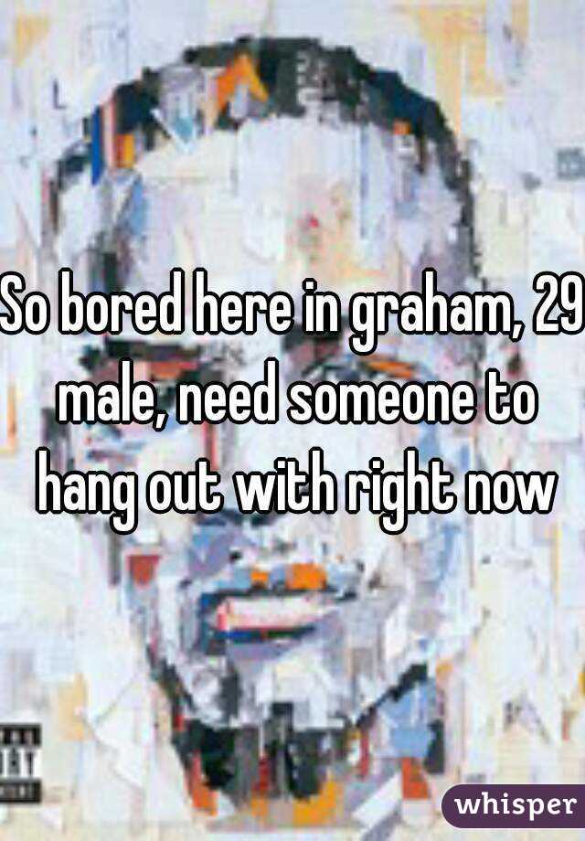 So bored here in graham, 29 male, need someone to hang out with right now