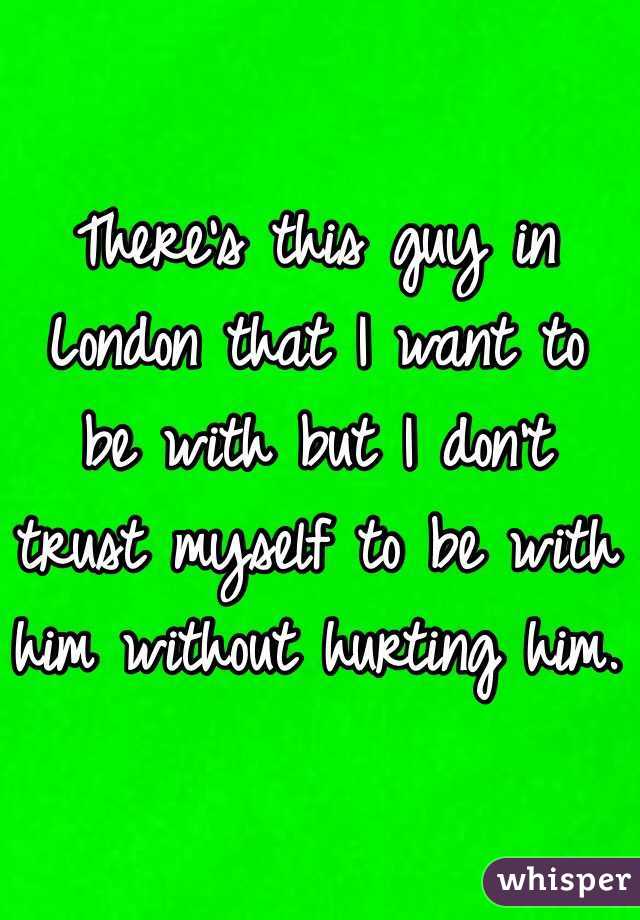 There's this guy in London that I want to be with but I don't trust myself to be with him without hurting him. 