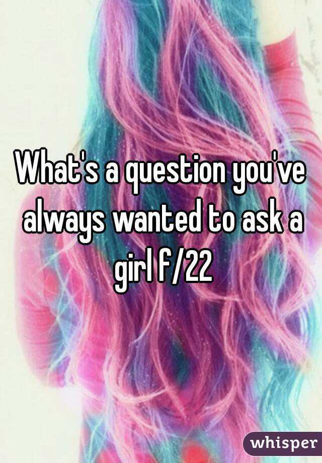 What's a question you've always wanted to ask a girl f/22