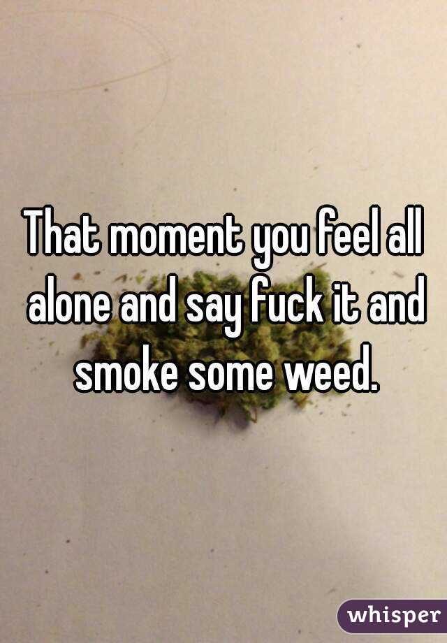 That moment you feel all alone and say fuck it and smoke some weed.