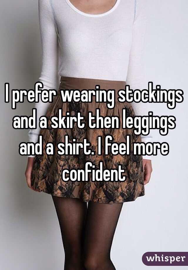 I prefer wearing stockings and a skirt then leggings and a shirt. I feel more confident