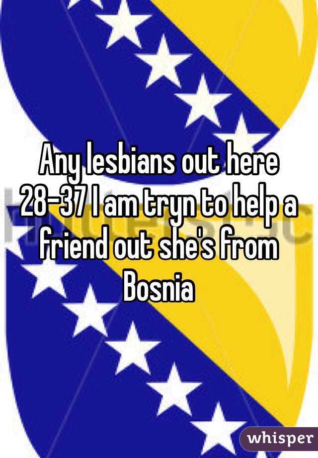 Any lesbians out here 28-37 I am tryn to help a friend out she's from Bosnia 