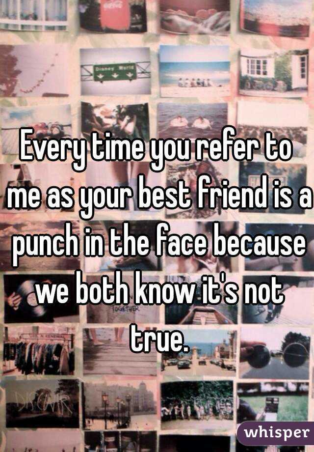 Every time you refer to me as your best friend is a punch in the face because we both know it's not true.