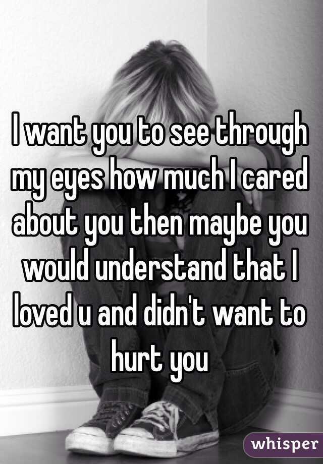 I want you to see through my eyes how much I cared about you then maybe you would understand that I loved u and didn't want to hurt you 