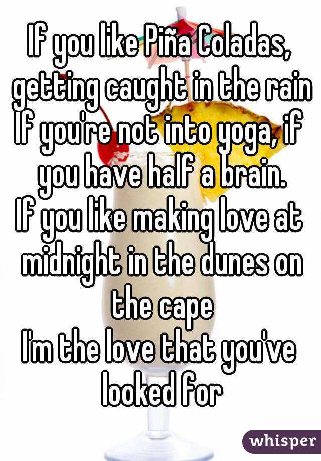 If you like Piña Coladas, getting caught in the rain
If you're not into yoga, if you have half a brain.
If you like making love at midnight in the dunes on the cape
I'm the love that you've looked for