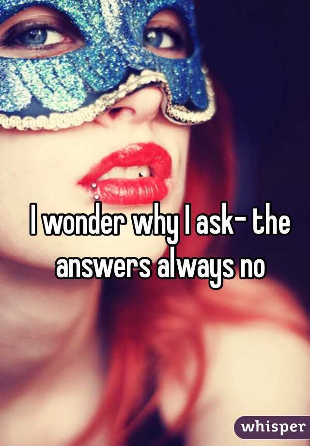 I wonder why I ask- the answers always no