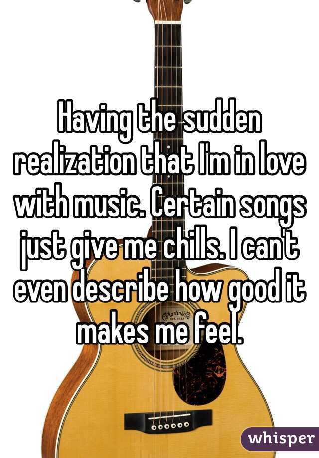 Having the sudden realization that I'm in love with music. Certain songs just give me chills. I can't even describe how good it makes me feel.