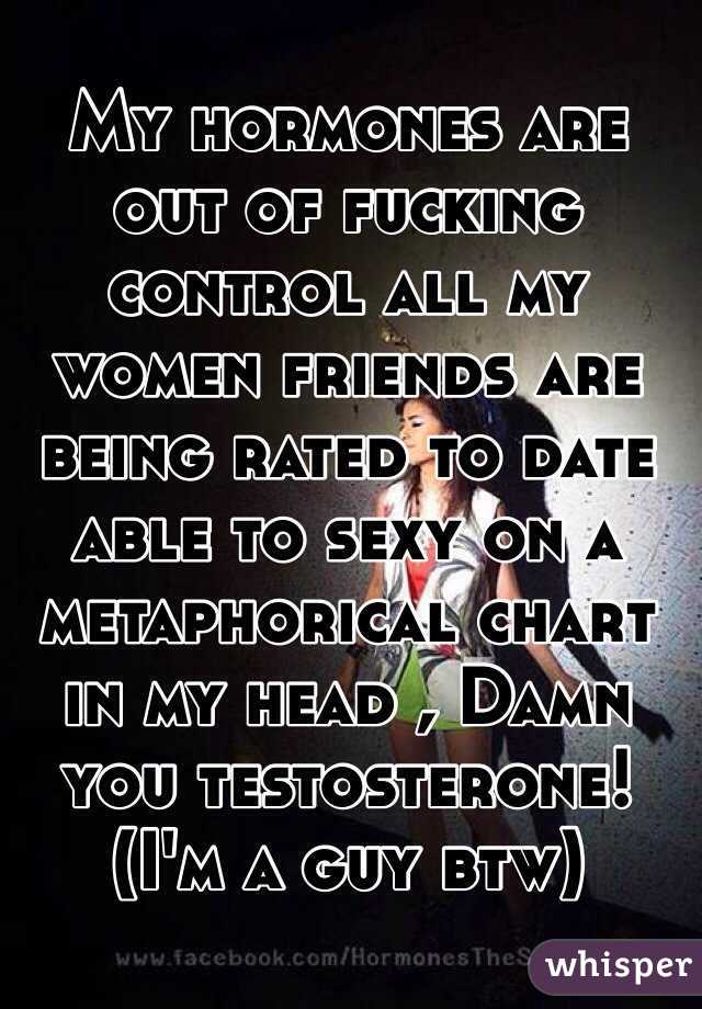 My hormones are out of fucking control all my women friends are being rated to date able to sexy on a metaphorical chart in my head , Damn you testosterone! (I'm a guy btw)