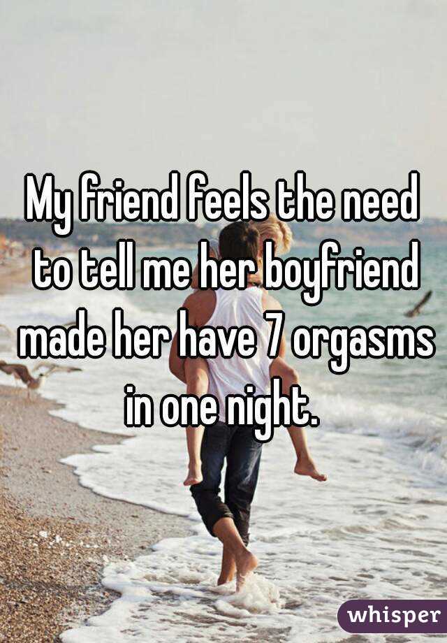 My friend feels the need to tell me her boyfriend made her have 7 orgasms in one night. 