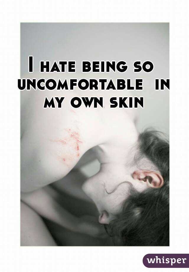 I hate being so uncomfortable  in my own skin