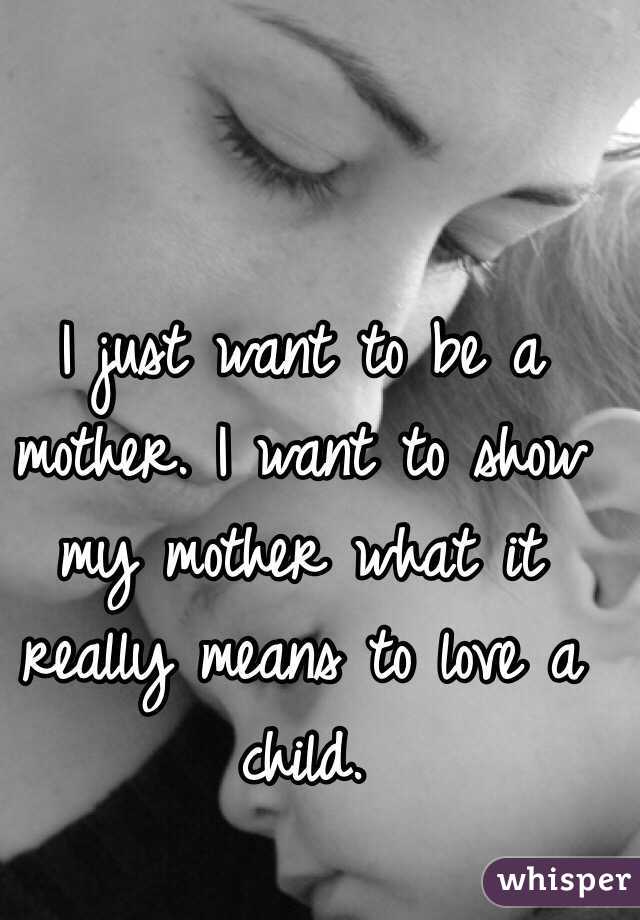 I just want to be a mother. I want to show my mother what it really means to love a child. 