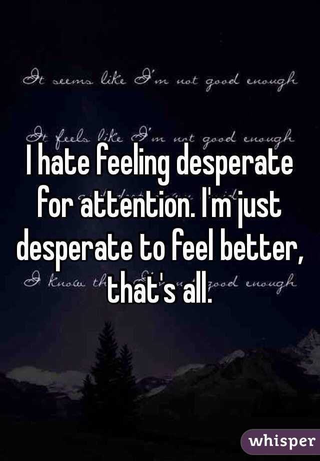 I hate feeling desperate for attention. I'm just desperate to feel better, that's all.