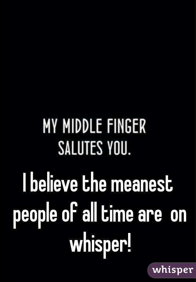 I believe the meanest people of all time are  on whisper!